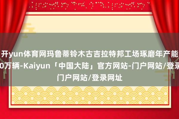 开yun体育网玛鲁蒂铃木古吉拉特邦工场琢磨年产能达100万辆-Kaiyun「中国大陆」官方网站-门户网站/登录网址