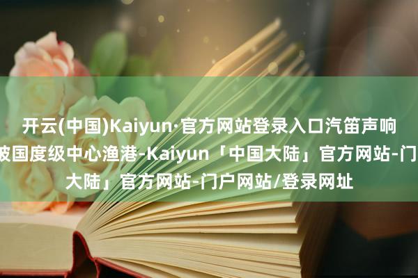 开云(中国)Kaiyun·官方网站登录入口汽笛声响彻阳江海陵岛闸坡国度级中心渔港-Kaiyun「中国大陆」官方网站-门户网站/登录网址