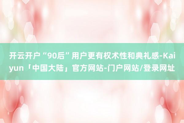 开云开户“90后”用户更有权术性和典礼感-Kaiyun「中国大陆」官方网站-门户网站/登录网址
