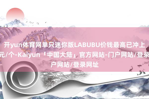 开yun体育网单只迷你版LABUBU价钱最高已冲上300元/个-Kaiyun「中国大陆」官方网站-门户网站/登录网址