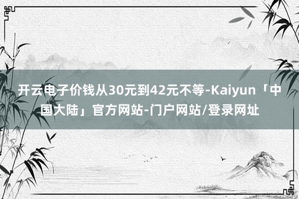 开云电子价钱从30元到42元不等-Kaiyun「中国大陆」官方网站-门户网站/登录网址