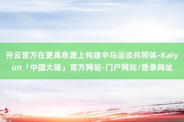 开云官方在更高泉源上构建中乌运谈共同体-Kaiyun「中国大陆」官方网站-门户网站/登录网址