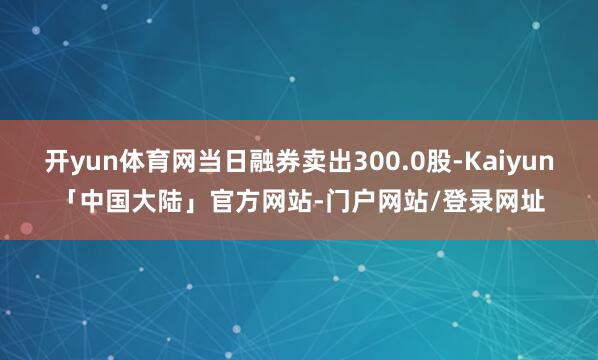 开yun体育网当日融券卖出300.0股-Kaiyun「中国大陆」官方网站-门户网站/登录网址