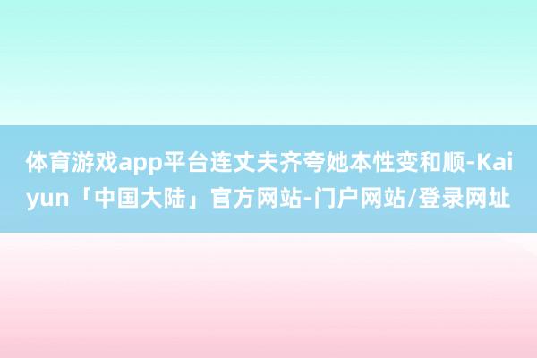 体育游戏app平台连丈夫齐夸她本性变和顺-Kaiyun「中国大陆」官方网站-门户网站/登录网址