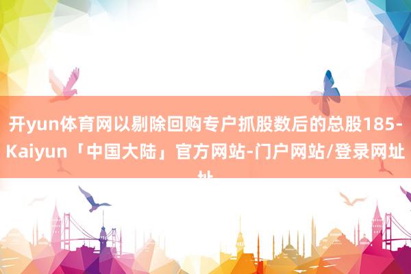 开yun体育网以剔除回购专户抓股数后的总股185-Kaiyun「中国大陆」官方网站-门户网站/登录网址