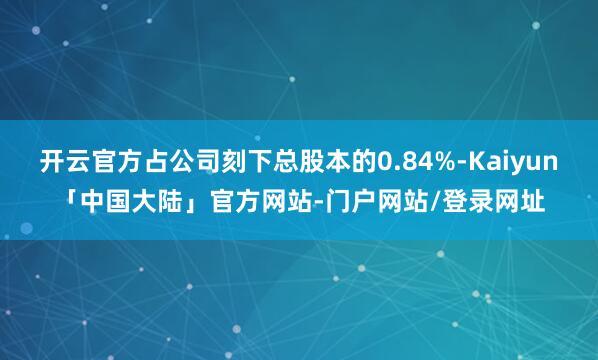 开云官方占公司刻下总股本的0.84%-Kaiyun「中国大陆」官方网站-门户网站/登录网址
