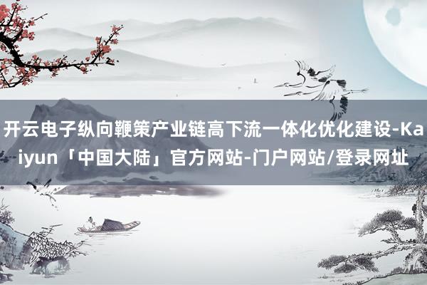 开云电子纵向鞭策产业链高下流一体化优化建设-Kaiyun「中国大陆」官方网站-门户网站/登录网址
