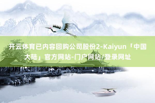 开云体育已内容回购公司股份2-Kaiyun「中国大陆」官方网站-门户网站/登录网址