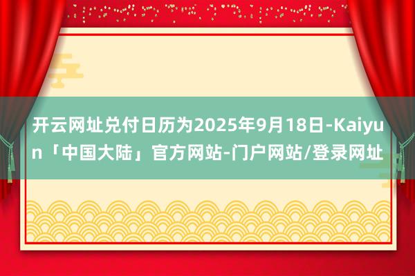 开云网址兑付日历为2025年9月18日-Kaiyun「中国大陆」官方网站-门户网站/登录网址