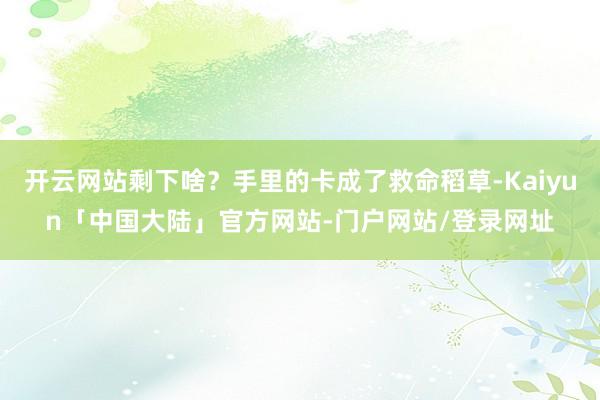 开云网站剩下啥？手里的卡成了救命稻草-Kaiyun「中国大陆」官方网站-门户网站/登录网址