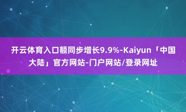 开云体育入口额同步增长9.9%-Kaiyun「中国大陆」官方网站-门户网站/登录网址