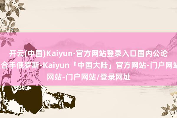 开云(中国)Kaiyun·官方网站登录入口国内公论精深偏向支合手俄罗斯-Kaiyun「中国大陆」官方网站-门户网站/登录网址