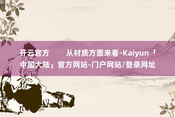开云官方 从材质方面来看-Kaiyun「中国大陆」官方网站-门户网站/登录网址