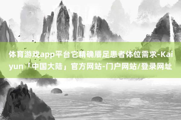体育游戏app平台它精确餍足患者体位需求-Kaiyun「中国大陆」官方网站-门户网站/登录网址