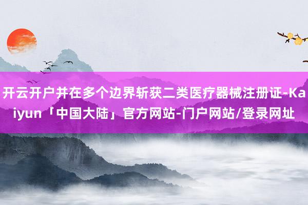 开云开户并在多个边界斩获二类医疗器械注册证-Kaiyun「中国大陆」官方网站-门户网站/登录网址