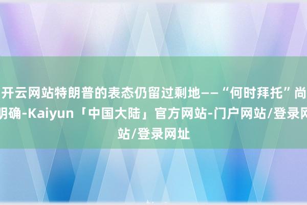 开云网站特朗普的表态仍留过剩地——“何时拜托”尚未明确-Kaiyun「中国大陆」官方网站-门户网站/登录网址
