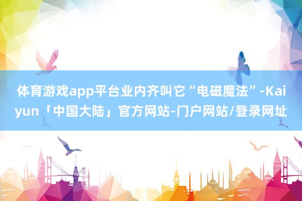 体育游戏app平台业内齐叫它“电磁魔法”-Kaiyun「中国大陆」官方网站-门户网站/登录网址