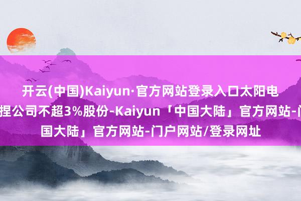 开云(中国)Kaiyun·官方网站登录入口　　太阳电缆：亿力集团拟减捏公司不超3%股份-Kaiyun「中国大陆」官方网站-门户网站/登录网址