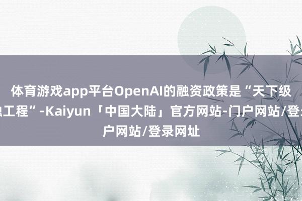 体育游戏app平台OpenAI的融资政策是“天下级的金融工程”-Kaiyun「中国大陆」官方网站-门户网站/登录网址
