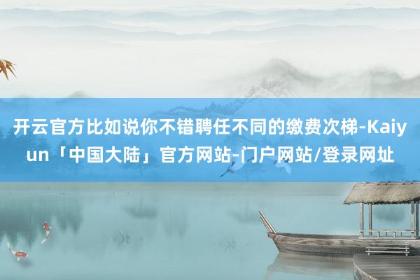 开云官方比如说你不错聘任不同的缴费次梯-Kaiyun「中国大陆」官方网站-门户网站/登录网址
