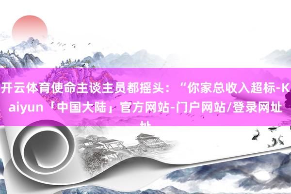 开云体育使命主谈主员都摇头：“你家总收入超标-Kaiyun「中国大陆」官方网站-门户网站/登录网址