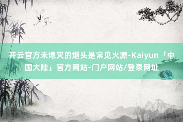 开云官方未熄灭的烟头是常见火源-Kaiyun「中国大陆」官方网站-门户网站/登录网址