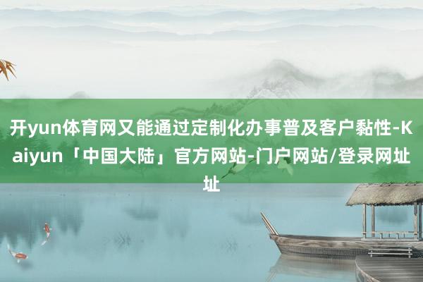 开yun体育网又能通过定制化办事普及客户黏性-Kaiyun「中国大陆」官方网站-门户网站/登录网址