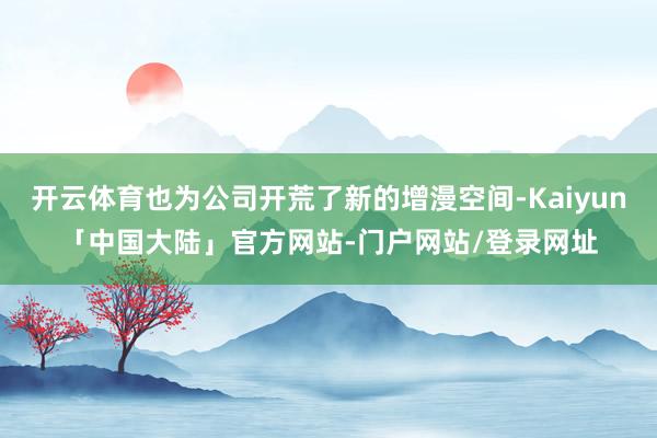 开云体育也为公司开荒了新的增漫空间-Kaiyun「中国大陆」官方网站-门户网站/登录网址