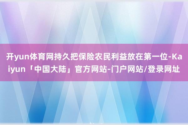 开yun体育网持久把保险农民利益放在第一位-Kaiyun「中国大陆」官方网站-门户网站/登录网址