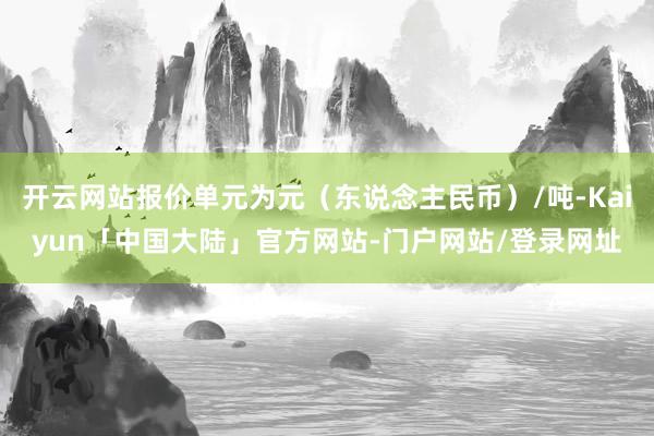 开云网站报价单元为元（东说念主民币）/吨-Kaiyun「中国大陆」官方网站-门户网站/登录网址