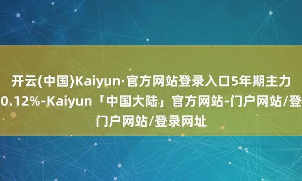 开云(中国)Kaiyun·官方网站登录入口5年期主力合约跌0.12%-Kaiyun「中国大陆」官方网站-门户网站/登录网址