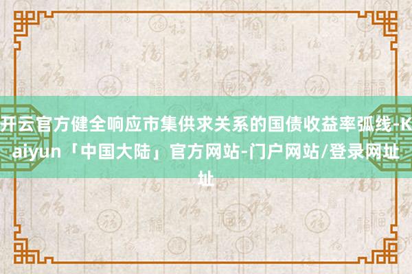 开云官方健全响应市集供求关系的国债收益率弧线-Kaiyun「中国大陆」官方网站-门户网站/登录网址