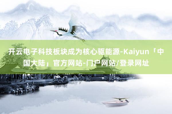 开云电子科技板块成为核心驱能源-Kaiyun「中国大陆」官方网站-门户网站/登录网址