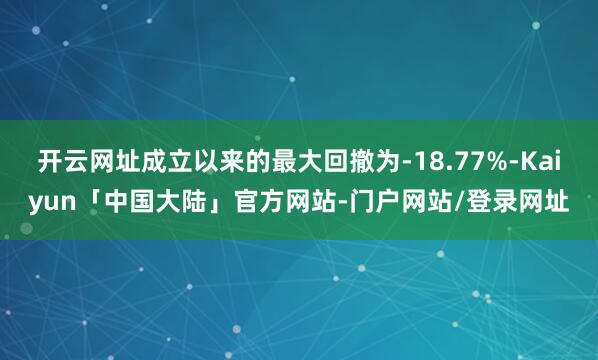 开云网址成立以来的最大回撤为-18.77%-Kaiyun「中国大陆」官方网站-门户网站/登录网址