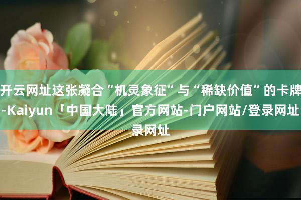 开云网址这张凝合“机灵象征”与“稀缺价值”的卡牌-Kaiyun「中国大陆」官方网站-门户网站/登录网址