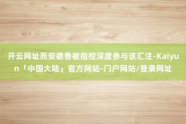 开云网址而安德鲁被指控深度参与该汇注-Kaiyun「中国大陆」官方网站-门户网站/登录网址