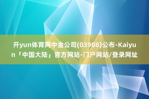 开yun体育网中金公司(03908)公布-Kaiyun「中国大陆」官方网站-门户网站/登录网址