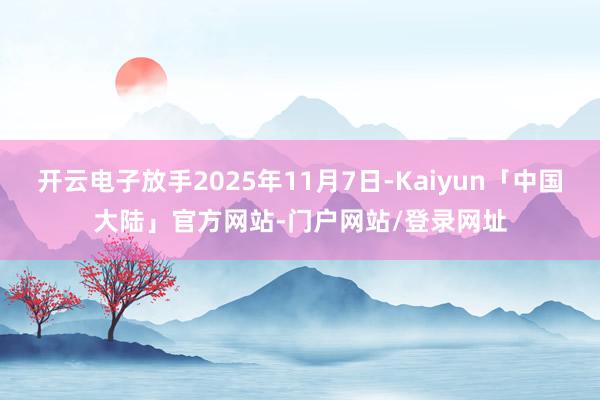 开云电子放手2025年11月7日-Kaiyun「中国大陆」官方网站-门户网站/登录网址