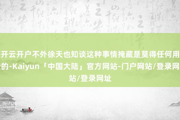 开云开户不外徐天也知谈这种事情掩藏是莫得任何用处的-Kaiyun「中国大陆」官方网站-门户网站/登录网址