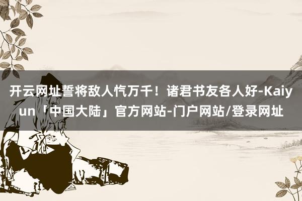 开云网址誓将敌人忾万千！诸君书友各人好-Kaiyun「中国大陆」官方网站-门户网站/登录网址