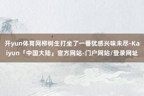 开yun体育网柳树生打坐了一番犹感兴味未尽-Kaiyun「中国大陆」官方网站-门户网站/登录网址