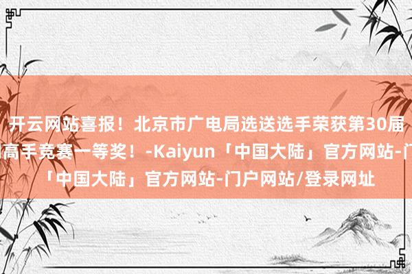 开云网站喜报！北京市广电局选送选手荣获第30届寰球播送电视时刻高手竞赛一等奖！-Kaiyun「中国大陆」官方网站-门户网站/登录网址