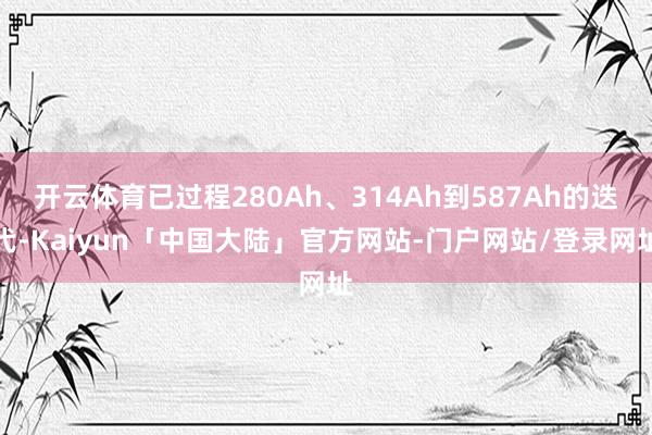 开云体育已过程280Ah、314Ah到587Ah的迭代-Kaiyun「中国大陆」官方网站-门户网站/登录网址