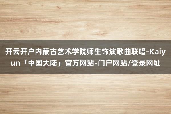 开云开户内蒙古艺术学院师生饰演歌曲联唱-Kaiyun「中国大陆」官方网站-门户网站/登录网址