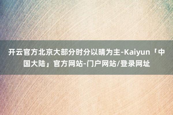 开云官方北京大部分时分以晴为主-Kaiyun「中国大陆」官方网站-门户网站/登录网址