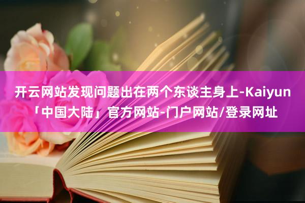 开云网站发现问题出在两个东谈主身上-Kaiyun「中国大陆」官方网站-门户网站/登录网址