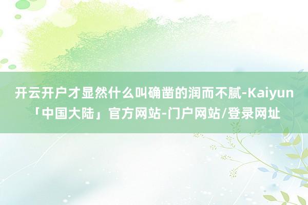 开云开户才显然什么叫确凿的润而不腻-Kaiyun「中国大陆」官方网站-门户网站/登录网址