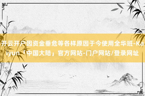 开云开户因资金垂危等各样原因于今使用全华班-Kaiyun「中国大陆」官方网站-门户网站/登录网址