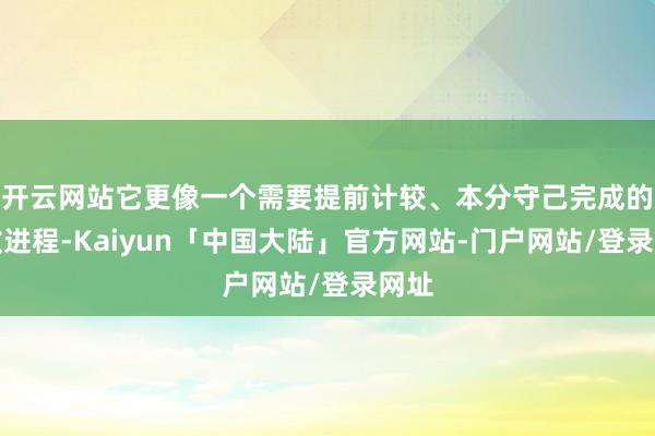 开云网站它更像一个需要提前计较、本分守己完成的行政进程-Kaiyun「中国大陆」官方网站-门户网站/登录网址