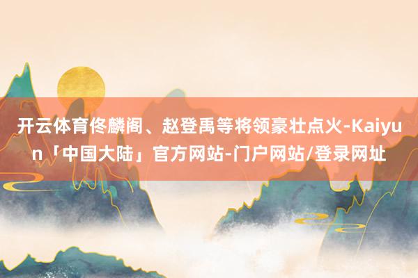 开云体育佟麟阁、赵登禹等将领豪壮点火-Kaiyun「中国大陆」官方网站-门户网站/登录网址
